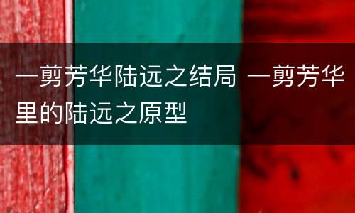 一剪芳华陆远之结局 一剪芳华里的陆远之原型