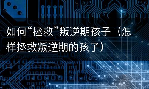 如何“拯救”叛逆期孩子（怎样拯救叛逆期的孩子）