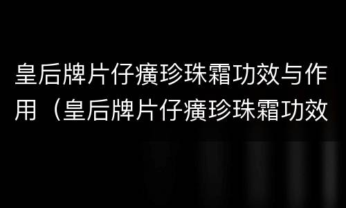 皇后牌片仔癀珍珠霜功效与作用（皇后牌片仔癀珍珠霜功效与作用百度百科）