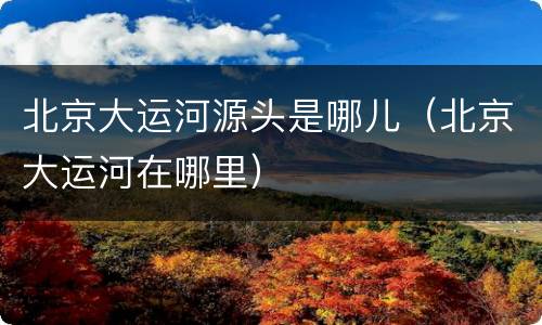 北京大运河源头是哪儿（北京大运河在哪里）