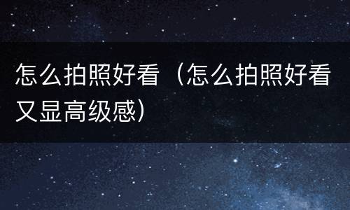 怎么拍照好看（怎么拍照好看又显高级感）