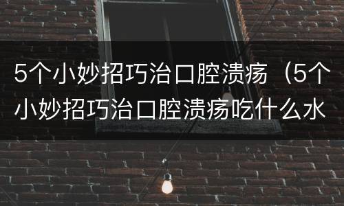 5个小妙招巧治口腔溃疡（5个小妙招巧治口腔溃疡吃什么水果）