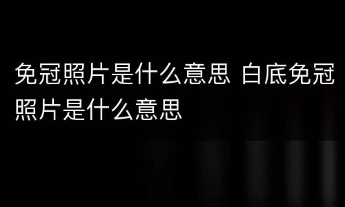 免冠照片是什么意思 白底免冠照片是什么意思
