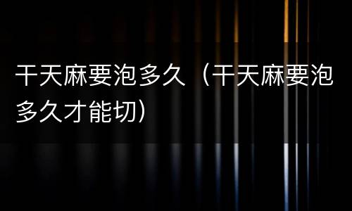 干天麻要泡多久（干天麻要泡多久才能切）