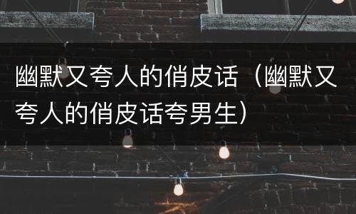 幽默又夸人的俏皮话（幽默又夸人的俏皮话夸男生）