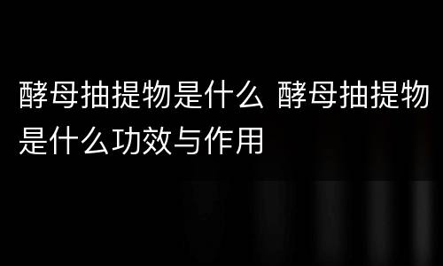 酵母抽提物是什么 酵母抽提物是什么功效与作用