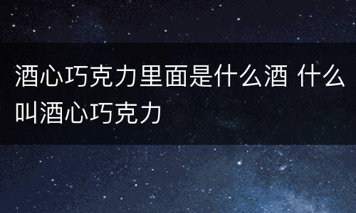 酒心巧克力里面是什么酒 什么叫酒心巧克力