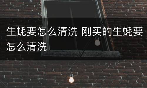 生蚝要怎么清洗 刚买的生蚝要怎么清洗