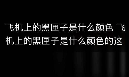 飞机上的黑匣子是什么颜色 飞机上的黑匣子是什么颜色的这种类似的问题