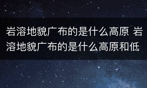 岩溶地貌广布的是什么高原 岩溶地貌广布的是什么高原和低原
