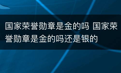 国家荣誉勋章是金的吗 国家荣誉勋章是金的吗还是银的