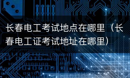 长春电工考试地点在哪里（长春电工证考试地址在哪里）