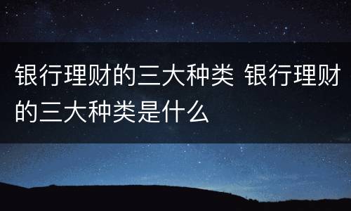 银行理财的三大种类 银行理财的三大种类是什么