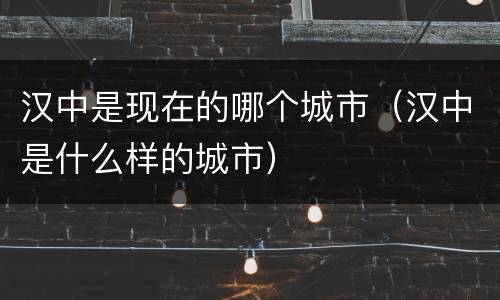 汉中是现在的哪个城市（汉中是什么样的城市）