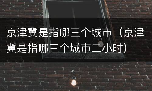 京津冀是指哪三个城市（京津冀是指哪三个城市二小时）