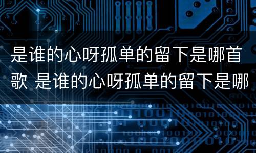 是谁的心呀孤单的留下是哪首歌 是谁的心呀孤单的留下是哪首歌的歌词