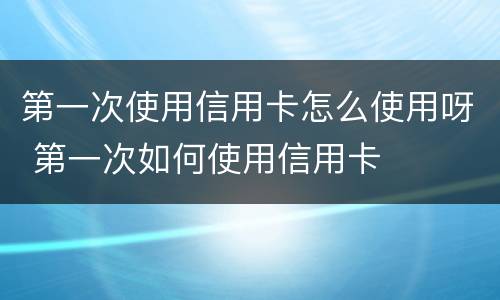 第一次使用信用卡怎么使用呀 第一次如何使用信用卡