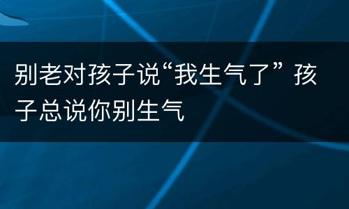 别老对孩子说“我生气了” 孩子总说你别生气