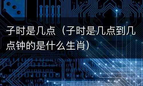 子时是几点（子时是几点到几点钟的是什么生肖）