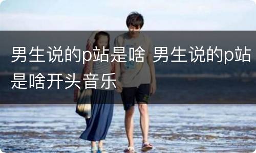 男生说的p站是啥 男生说的p站是啥开头音乐