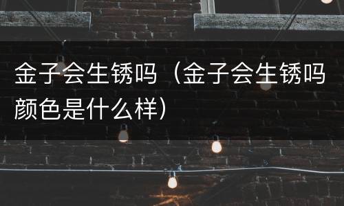 金子会生锈吗（金子会生锈吗颜色是什么样）