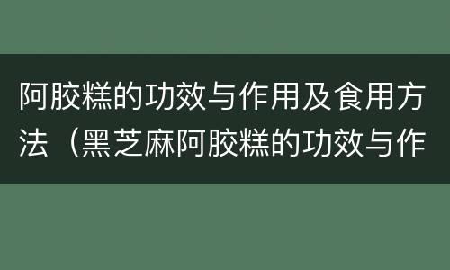 阿胶糕的功效与作用及食用方法（黑芝麻阿胶糕的功效与作用及食用方法）