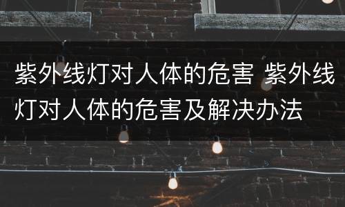 紫外线灯对人体的危害 紫外线灯对人体的危害及解决办法