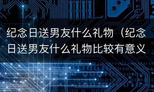 纪念日送男友什么礼物（纪念日送男友什么礼物比较有意义高中生）