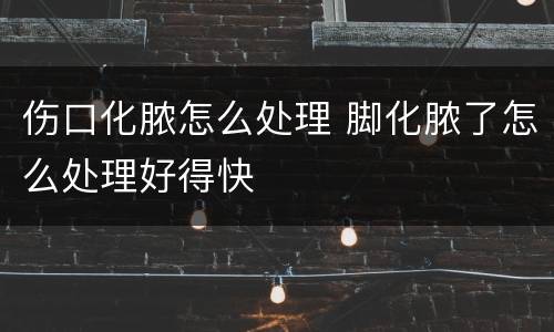 伤口化脓怎么处理 脚化脓了怎么处理好得快