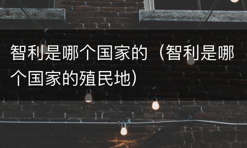 智利是哪个国家的（智利是哪个国家的殖民地）