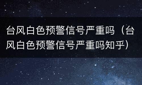 台风白色预警信号严重吗（台风白色预警信号严重吗知乎）