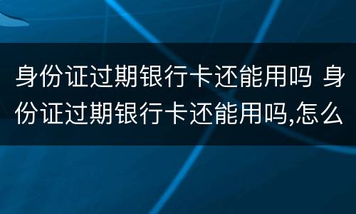 身份证过期银行卡还能用吗 身份证过期银行卡还能用吗,怎么查询已更新