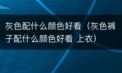 灰色配什么颜色好看（灰色裤子配什么颜色好看 上衣）