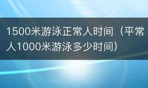 1500米游泳正常人时间（平常人1000米游泳多少时间）