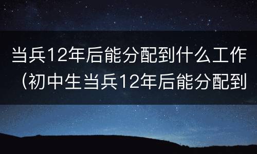 当兵12年后能分配到什么工作（初中生当兵12年后能分配到什么工作）