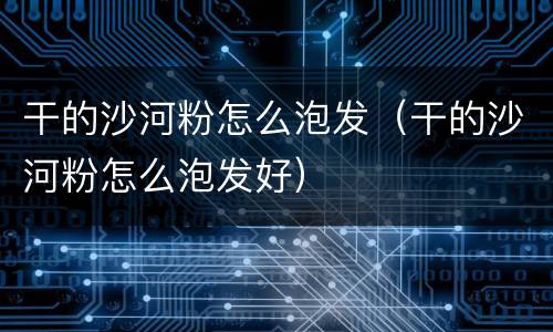干的沙河粉怎么泡发（干的沙河粉怎么泡发好）