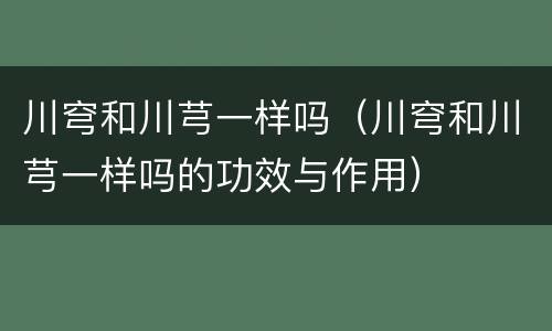 川穹和川芎一样吗（川穹和川芎一样吗的功效与作用）