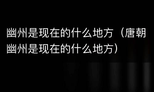 幽州是现在的什么地方（唐朝幽州是现在的什么地方）