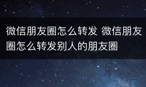 微信朋友圈怎么转发 微信朋友圈怎么转发别人的朋友圈