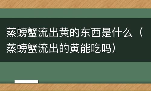 蒸螃蟹流出黄的东西是什么（蒸螃蟹流出的黄能吃吗）
