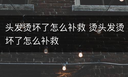 头发烫坏了怎么补救 烫头发烫坏了怎么补救