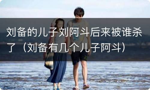 刘备的儿子刘阿斗后来被谁杀了（刘备有几个儿子阿斗）