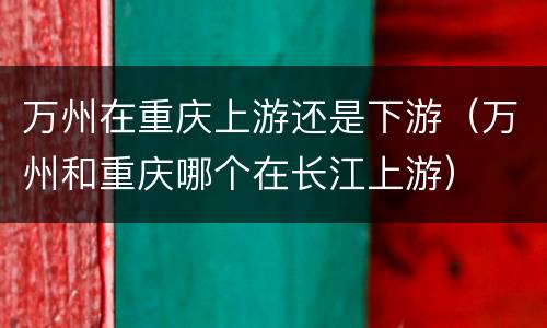万州在重庆上游还是下游（万州和重庆哪个在长江上游）
