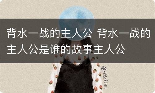 背水一战的主人公 背水一战的主人公是谁的故事主人公