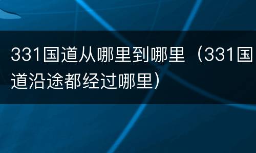 331国道从哪里到哪里（331国道沿途都经过哪里）