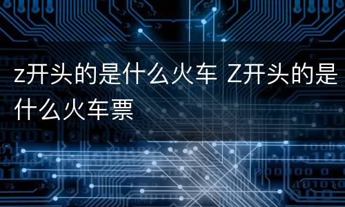 z开头的是什么火车 Z开头的是什么火车票