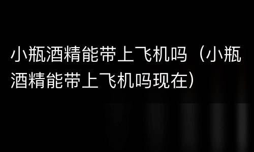 小瓶酒精能带上飞机吗（小瓶酒精能带上飞机吗现在）