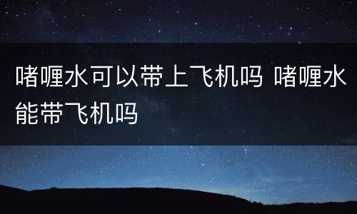 啫喱水可以带上飞机吗 啫喱水能带飞机吗