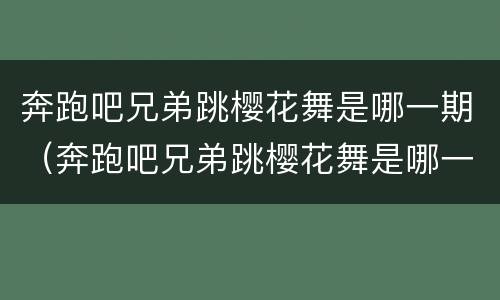 奔跑吧兄弟跳樱花舞是哪一期(奔跑吧兄弟跳樱花舞是哪一期节目)