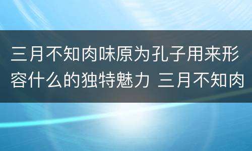 三月不知肉味原为孔子用来形容什么的独特魅力 三月不知肉味一句原是形容哪个方面的